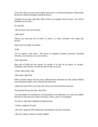 A las ocho, Sam, con rostro preocupado, barría otra vez el frente del quiosco. Elma estaba
de pie en el umbral iluminado cruzada de brazos.
-Lamento lo que pasó -dijo Sam. Miró a Elma y en seguida volvió los ojos-. Fue sólo la
fatalidad, ¿no es cierto?
-Sí -dijo ella.
_Me trastornó verle sacar el arma.
-¿Qué arma?
-Bueno, ¡yo creía que era un arma! Lo siento. Lo siento. ¿Cuántas veces tengo que
decirlo?
Elma se llevó un dedo a los labios.
-Calla...
-No me importa -bufó Sam---. Me apoya la compañía Colonias Terrestres, Sociedad
Anónima. Los marcianos no se atreverán a...
-Mira -dijo Elma.
Sam miró el fondo del mar muerto. La escoba se le cayó de las manos. La recogió,
temblando, abrió la boca y un hilo de saliva le flotó en el aire.
-¡Elma, Elma, Elma! -dijo.
-Allá vienen -dijo Elma.
Sobre el fondo antiguo del mar, doce embarcaciones marcianas de velas azules flotaban
como fantasmas azules, como columnas de humo azul.
-¡Barcos de arena! Pero ya no hay más, Elma, ya no hay más barcos de arena.
-Ésos parecen barcos de arena -dijo Elma.
-Las autoridades los confiscaron. Los desarmaron y los subastaron. En todo este maldito
territorio no hay más que un barco de arena, el mío, y sólo yo sé manejarlo.
-No sólo tú -dijo Elma señalando el fondo del mar.
~Vamos, ¡salgamos de aquí!
-¿Por qué? -preguntó Elma lentamente, fascinada por las naves marcianas.
-¡Me van a matar! ¡Vamos al camión, rápido!
 