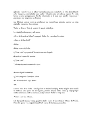 redondas como tocones de árbol. Caminaba con paso desmañado. El pelo, de indefinido
color pardusco, parecía haber sido hecho y rehecho como un nido de pájaros. No tenía
labios, y como compensación llevaba estampadas en la cara unas grandes rayas rojas y
grasientas, que tan pronto se abrían en
una deleitada sonrisa, como se cerraban en una expresión de repentina alarma. Las cejas
depiladas eran como finas antenas.
Walter se detuvo. Dejó de sonreír. Se quedó mirándola.
La caja de bombones cayó a la acera.
-¿Eres tú Genevieve Selsor? -preguntó Walter. Le zumbaban los oídos.
~¿Eres tú Walter Griff?
-Gripp.
-Gripp -se corrigió ella.
-¿Cómo estás? -preguntó Walter con una voz ahogada.
Genevieve le estrechó la mano.
-¿Cómo estás?
Tenía los dedos untados de chocolate.
-Bueno -dijo Walter Gripp.
-¿Qué? -preguntó Genevieve Selsor.
-He dicho «bueno» -dijo Walter.
-Oh.
Eran las ocho de la noche. Habían pasado el día en el campo y Walter preparó para la cena
un filete de lomo que a ella no le gustó, primero porque estaba crudo, y luego porque
estaba demasiado asado o quemado, o algo similar. Walter se rió y dijo:
-Vamos a ver una película.
Ella dijo que le parecía bien y apoyó los dedos sucios de chocolate en el brazo de Walter.
Pero sólo quería ver esa película de Clark Gable, de hacía cincuenta años.
 