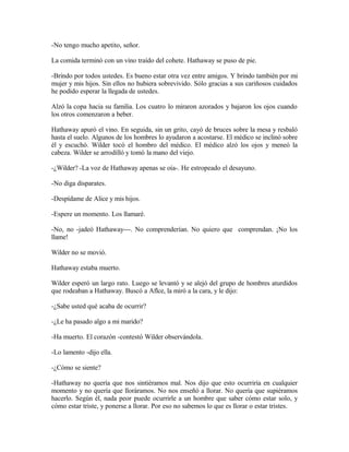 -No tengo mucho apetito, señor.
La comida terminó con un vino traído del cohete. Hathaway se puso de pie.
-Brindo por todos ustedes. Es bueno estar otra vez entre amigos. Y brindo también por mi
mujer y mis hijos. Sin ellos no hubiera sobrevivido. Sólo gracias a sus cariñosos cuidados
he podido esperar la llegada de ustedes.
Alzó la copa hacia su familia. Los cuatro lo miraron azorados y bajaron los ojos cuando
los otros comenzaron a beber.
Hathaway apuró el vino. En seguida, sin un grito, cayó de bruces sobre la mesa y resbaló
hasta el suelo. Algunos de los hombres lo ayudaron a acostarse. El médico se inclinó sobre
él y escuchó. Wilder tocó el hombro del médico. El médico alzó los ojos y meneó la
cabeza. Wilder se arrodilló y tomó la mano del viejo.
-¿Wilder? -La voz de Hathaway apenas se oía-. He estropeado el desayuno.
-No diga disparates.
-Despídame de Alice y mis hijos.
-Espere un momento. Los llamaré.
-No, no -jadeó Hathaway---. No comprenderían. No quiero que comprendan. ¡No los
llame!
Wilder no se movió.
Hathaway estaba muerto.
Wilder esperó un largo rato. Luego se levantó y se alejó del grupo de hombres aturdidos
que rodeaban a Hathaway. Buscó a Aflce, la miró a la cara, y le dijo:
-¿Sabe usted qué acaba de ocurrir?
-¿Le ha pasado algo a mi marido?
-Ha muerto. El corazón -contestó Wilder observándola.
-Lo lamento -dijo ella.
-¿Cómo se siente?
-Hathaway no quería que nos sintiéramos mal. Nos dijo que esto ocurriría en cualquier
momento y no quería que lloráramos. No nos enseñó a llorar. No quería que supiéramos
hacerlo. Según él, nada peor puede ocurrirle a un hombre que saber cómo estar solo, y
cómo estar triste, y ponerse a llorar. Por eso no sabemos lo que es llorar o estar tristes.
 