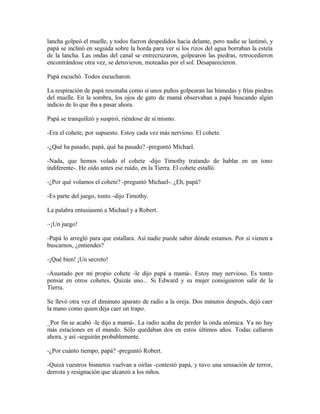 lancha golpeó el muelle, y todos fueron despedidos hacia delante, pero nadie se lastimó, y
papá se inclinó en seguida sobre la borda para ver si los rizos del agua borraban la estela
de la lancha. Las ondas del canal se entrecruzaron, golpearon las piedras, retrocedieron
encontrándose otra vez, se detuvieron, moteadas por el sol. Desaparecieron.
Papá escuchó. Todos escucharon.
La respiración de papá resonaba como si unos puños golpearan las húmedas y frías piedras
del muelle. En la sombra, los ojos de gato de mamá observaban a papá buscando algún
indicio de lo que iba a pasar ahora.
Papá se tranquilizó y suspiró, riéndose de sí mismo.
-Era el cohete, por supuesto. Estoy cada vez más nervioso. El cohete.
-¿Qué ha pasado, papá, qué ha pasado? -preguntó Michael.
-Nada, que hemos volado el cohete -dijo Timothy tratando de hablar en un tono
indiferente-. He oído antes ese ruido, en la Tierra. El cohete estalló.
-¿Por qué volamos el cohete? -preguntó Michael-. ¿Eh, papá?
-Es parte del juego, tonto -dijo Timothy.
La palabra entusiasmó a Michael y a Robert.
~¡Un juego!
-Papá lo arregló para que estallara. Así nadie puede saber dónde estamos. Por si vienen a
buscarnos, ¿entiendes?
-¡Qué bien! ¡Un secreto!
-Asustado por mi propio cohete -le dijo papá a mamá-. Estoy muy nervioso. Es tonto
pensar en otros cohetes. Quizás uno... Si Edward y su mujer consiguieron salir de la
Tierra.
Se llevó otra vez el diminuto aparato de radio a la oreja. Dos minutos después, dejó caer
la mano como quien deja caer un trapo.
_Por fin se acabó -le dijo a mamá-. La radio acaba de perder la onda atómica. Ya no hay
más estaciones en el mundo. Sólo quedaban dos en estos últimos años. Todas callaron
ahora, y así -seguirán probablemente.
-¿Por cuánto tiempo, papá? -preguntó Robert.
-Quizá vuestros bisnietos vuelvan a oírlas -contestó papá, y tuvo una sensación de terror,
derrota y resignación que alcanzó a los niños.
 