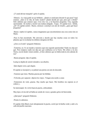 -¡Y usted ahí tan tranquilo! -gritó el capitán.
-Silencio. -La vieja guiñó un ojo brillante-. ¿Quién es usted para discutir lo que pasa? Aquí
estamos. ¿Qué es la vida, de todos modos? ¿Quién decide por qué, para qué o dónde?
Sólo sabemos que estamos aquí, vivos otra vez, y no hacemos preguntas. Una, segunda
oportunidad. -Se inclinó y mostró una muñeca delgada-. Toque. -El capitán tocó-. Sólida,
¿eh? -El capitán asintió-. Bueno, entonces -concluyó con aire de triunfo-, ¿para qué hacer
preguntas?
-Bueno -replicó el capitán-, nunca imaginamos que encontraríamos una cosa como ésta en
Marte.
-Pues la han encontrado. Me atrevería a decirle que hay muchas cosas en todos los
planetas que le revelarían los infinitos designios de Dios.
-¿Esto es el cielo? -preguntó Hinkston.
-Tonterías, no. Es un mundo y tenemos aquí una segunda oportunidad. Nadie nos dijo por
qué. Pero tampoco nadie nos dijo por qué estábamos en la Tierra. Me refiero a la otra
Tierra, esa de donde vienen ustedes. ¿Cómo sabemos que no había todavía otra además de
ésa?
-Buena pregunta -dijo el capitán.
Lustig no dejaba de sonreír mirando a sus abuelos.
-Qué alegría veros, qué alegría.
El capitán se incorporó y se palmeó una pierna con aire de descuido.
-Tenemos que irnos. Muchas gracias por las bebidas.
-Volverán, por supuesto -dijeron los viejos-. Vengan esta noche a cenar.
-Trataremos de venir, gracias. Hay mucho que hacer. Mis hombres me esperan en el
cohete y..
Se interrumpió. Se volvió hacia la puerta, sobresaltado.
Muy lejos a la luz del sol había un sonido de voces y grandes gritos de bienvenida.
-¿Qué pasa? -preguntó Hinkston.
-Pronto lo sabremos.
El capitán John Black cruzó abruptamente la puerta, corrió por la hierba verde y salió a la
calle del pueblo marciano.
 