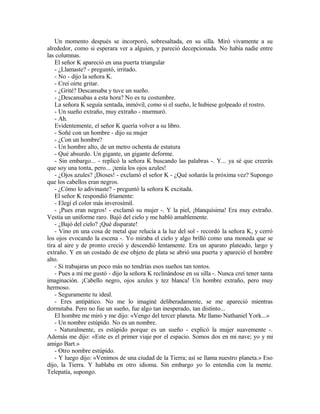 Un momento después se incorporó, sobresaltada, en su silla. Miró vivamente a su
alrededor, como si esperara ver a alguien, y pareció decepcionada. No había nadie entre
las columnas.
El señor K apareció en una puerta triangular
- ¿Llamaste? - preguntó, irritado.
- No - dijo la señora K.
- Creí oírte gritar.
- ¿Grité? Descansaba y tuve un sueño.
- ¿Descansabas a esta hora? No es tu costumbre.
La señora K seguía sentada, inmóvil, como si el sueño, le hubiese golpeado el rostro.
- Un sueño extraño, muy extraño - murmuró.
- Ah.
Evidentemente, el señor K quería volver a su libro.
- Soñé con un hombre - dijo su mujer
- ¿Con un hombre?
- Un hombre alto, de un metro ochenta de estatura
- Qué absurdo. Un gigante, un gigante deforme.
- Sin embargo... - replicó la señora K buscando las palabras -. Y... ya sé que creerás
que soy una tonta, pero... ¡tenía los ojos azules!
- ¿Ojos azules? ¡Dioses! - exclamó el señor K - ¿Qué soñarás la próxima vez? Supongo
que los cabellos eran negros.
- ¿Cómo lo adivinaste? - preguntó la señora K excitada.
El señor K respondió fríamente:
- Elegí el color más inverosímil.
- ¡Pues eran negros! - exclamó su mujer -. Y la piel, ¡blanquísima! Era muy extraño.
Vestía un uniforme raro. Bajó del cielo y me habló amablemente.
- ¿Bajó del cielo? ¡Qué disparate!
- Vino en una cosa de metal que relucía a la luz del sol - recordó la señora K, y cerró
los ojos evocando la escena -. Yo miraba el cielo y algo brilló como una moneda que se
tira al aire y de pronto creció y descendió lentamente. Era un aparato plateado, largo y
extraño. Y en un costado de ese objeto de plata se abrió una puerta y apareció el hombre
alto.
- Si trabajaras un poco más no tendrías esos sueños tan tontos.
- Pues a mí me gustó - dijo la señora K reclinándose en su silla -. Nunca creí tener tanta
imaginación. ¡Cabello negro, ojos azules y tez blanca! Un hombre extraño, pero muy
hermoso.
- Seguramente tu ideal.
- Eres antipático. No me lo imaginé deliberadamente, se me apareció mientras
dormitaba. Pero no fue un sueño, fue algo tan inesperado, tan distinto...
El hombre me miró y me dijo: «Vengo del tercer planeta. Me llamo Nathaniel York...»
- Un nombre estúpido. No es un nombre.
- Naturalmente, es estúpido porque es un sueño - explicó la mujer suavemente -.
Además me dijo: «Este es el primer viaje por el espacio. Somos dos en mi nave; yo y mi
amigo Bart.»
- Otro nombre estúpido.
- Y luego dijo: «Venimos de una ciudad de la Tierra; así se llama nuestro planeta.» Eso
dijo, la Tierra. Y hablaba en otro idioma. Sin embargo yo lo entendía con la mente.
Telepatía, supongo.
 