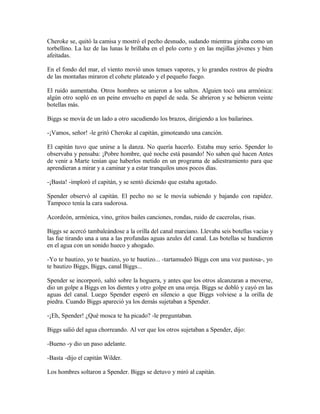 Cheroke se, quitó la camisa y mostró el pecho desnudo, sudando mientras giraba como un
torbellino. La luz de las lunas le brillaba en el pelo corto y en las mejillas jóvenes y bien
afeitadas.
En el fondo del mar, el viento movió unos tenues vapores, y lo grandes rostros de piedra
de las montañas miraron el cohete plateado y el pequeño fuego.
El ruido aumentaba. Otros hombres se unieron a los saltos. Alguien tocó una armónica:
algún otro sopló en un peine envuelto en papel de seda. Se abrieron y se bebieron veinte
botellas más.
Biggs se movía de un lado a otro sacudiendo los brazos, dirigiendo a los bailarines.
-¡Vamos, señor! -le gritó Cheroke al capitán, gimoteando una canción.
El capitán tuvo que unirse a la danza. No quería hacerlo. Estaba muy serio. Spender lo
observaba y pensaba: ¡Pobre hombre, qué noche está pasando! No saben qué hacen Antes
de venir a Marte tenían que haberlos metido en un programa de adiestramiento para que
aprendieran a mirar y a caminar y a estar tranquilos unos pocos días.
-¡Basta! -imploró el capitán, y se sentó diciendo que estaba agotado.
Spender observó al capitán. El pecho no se le movía subiendo y bajando con rapidez.
Tampoco tenía la cara sudorosa.
Acordeón, armónica, vino, gritos bailes canciones, rondas, ruido de cacerolas, risas.
Biggs se acercó tambaleándose a la orilla del canal marciano. Llevaba seis botellas vacías y
las fue tirando una a una a las profundas aguas azules del canal. Las botellas se hundieron
en el agua con un sonido hueco y ahogado.
-Yo te bautizo, yo te bautizo, yo te bautizo... -tartamudeó Biggs con una voz pastosa-, yo
te bautizo Biggs, Biggs, canal Biggs...
Spender se incorporó, saltó sobre la hoguera, y antes que los otros alcanzaran a moverse,
dio un golpe a Biggs en los dientes y otro golpe en una oreja. Biggs se dobló y cayó en las
aguas del canal. Luego Spender esperó en silencio a que Biggs volviese a la orilla de
piedra. Cuando Biggs apareció ya los demás sujetaban a Spender.
-¡Eh, Spender! ¿Qué mosca te ha picado? -le preguntaban.
Biggs salió del agua chorreando. Al ver que los otros sujetaban a Spender, dijo:
-Bueno -y dio un paso adelante.
-Basta -dijo el capitán Wilder.
Los hombres soltaron a Spender. Biggs se detuvo y miró al capitán.
 