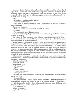 La señora K miró el pálido desierto; las mellizas lunas blancas subían en la noche; el
agua fresca y silenciosa le corría alrededor de los pies. Se estremeció levemente. Quería
quedarse sentada, en silencio, sin moverse, hasta que ocurriera lo que había estado
esperando todo el día, lo que no podía ocurrir, pero tal vez ocurriera. La canción le rozó
la mente, como un ráfaga.
- Yo...
- Te hará bien - musitó su marido. Vamos.
- Estoy cansada. Otra noche.
- Aquí tienes tu bufanda - insistió el señor K alcanzándole un frasco -. No salimos
desde hace meses.
Su mujer no lo miraba.
- Tú has ido dos veces por semana a la ciudad de Xi - afirmó.
- Negocios.
- Ah - murmuró la señora K para sí misma.
Del frasco brotó un liquido que se convirtió en un neblina azul y envolvió en sus ondas
el cuello de señora K.
Los pájaros de fuego esperaban, como brillantes brasas de carbón, sobre la fresca y
tersa arena. La flotante barquilla blanca, unida a los pájaros por mil cintas verdes, se
movía suavemente en el viento de la noche.
Ylla se tendió de espaldas en la barquilla, y a una palabra de su marido, los pájaros de
fuego se lanzaron ardiendo, hacia el cielo oscuro. Las cintas se estiraron, la barquilla se
elevó deslizándose sobre las arenas, que crujieron suavemente. Las colinas azules
desfilaron, desfilaron, y la casa, las húmedas columnas, las flores enjauladas, los libros
sonoros y los susurrantes arroyuelos del piso quedaron atrás. Ylla no miraba a su marido.
Oía sus órdenes mientras los pájaros en llamas ascendían ardiendo en el viento, como diez
mil chispas calientes, como fuegos artificiales en el cielo, amarillos y rojos, que arrastraban
el pétalo de flor de la barquilla.
Ylla no miraba las antiguas y ajedrezadas ciudades muertas, ni los viejos canales de
sueño y soledad. Como una sombra de luna, como una antorcha encendida, volaban sobre
ríos secos y lagos secos.
Ylla sólo miraba el cielo.
Su marido le habló.
Ylla miraba el cielo.
- ¿No me oíste?
- ¿Qué?
El señor K suspiró.
- Podías prestar atención.
- Estaba pensando.
- No sabía que fueras amante de la naturaleza, pero indudablemente el cielo te interesa
mucho esta noche.
- Es hermosísimo.
- Me gustaría llamar a Hulle - dijo el marido lentamente -. Quisiera preguntarle si
podemos pasar unos días, una semana, no más, en las montañas Azules. Es sólo una idea...
- ¡En las montañas Azules! - Gritó Ylla tomándose con una mano del borde de la
barquilla y volviéndose rápidamente hacia él.
- Oh, es sólo una idea...
Ylla se estremeció.
- ¿Cuándo quieres ir?
 