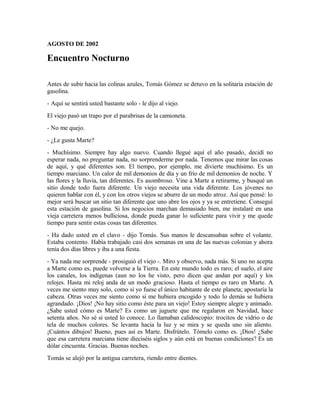 AGOSTO DE 2002
Encuentro Nocturno
Antes de subir hacia las colinas azules, Tomás Gómez se detuvo en la solitaria estación de
gasolina.
- Aquí se sentirá usted bastante solo - le dijo al viejo.
El viejo pasó un trapo por el parabrisas de la camioneta.
- No me quejo.
- ¿Le gusta Marte?
- Muchísimo. Siempre hay algo nuevo. Cuando llegué aquí el año pasado, decidí no
esperar nada, no preguntar nada, no sorprenderme por nada. Tenemos que mirar las cosas
de aquí, y qué diferentes son. El tiempo, por ejemplo, me divierte muchísimo. Es un
tiempo marciano. Un calor de mil demonios de día y un frío de mil demonios de noche. Y
las flores y la lluvia, tan diferentes. Es asombroso. Vine a Marte a retirarme, y busqué un
sitio donde todo fuera diferente. Un viejo necesita una vida diferente. Los jóvenes no
quieren hablar con él, y con los otros viejos se aburre de un modo atroz. Así que pensé: lo
mejor será buscar un sitio tan diferente que uno abre los ojos y ya se entretiene. Conseguí
esta estación de gasolina. Si los negocios marchan demasiado bien, me instalaré en una
vieja carretera menos bulliciosa, donde pueda ganar lo suficiente para vivir y me quede
tiempo para sentir estas cosas tan diferentes.
- Ha dado usted en el clavo - dijo Tomás. Sus manos le descansaban sobre el volante.
Estaba contento. Había trabajado casi dos semanas en una de las nuevas colonias y ahora
tenía dos días libres y iba a una fiesta.
- Ya nada me sorprende - prosiguió el viejo -. Miro y observo, nada más. Si uno no acepta
a Marte como es, puede volverse a la Tierra. En este mundo todo es raro; el suelo, el aire
los canales, los indígenas (aun no los he visto, pero dicen que andan por aquí) y los
relojes. Hasta mi reloj anda de un modo gracioso. Hasta el tiempo es raro en Marte. A
veces me siento muy solo, como si yo fuese el único habitante de este planeta; apostaría la
cabeza. Otras veces me siento como si me hubiera encogido y todo lo demás se hubiera
agrandado. ¡Dios! ¡No hay sitio como éste para un viejo! Estoy siempre alegre y animado.
¿Sabe usted cómo es Marte? Es como un juguete que me regalaron en Navidad, hace
setenta años. No sé si usted lo conoce. Lo llamaban calidoscopio: trocitos de vidrio o de
tela de muchos colores. Se levanta hacia la luz y se mira y se queda uno sin aliento.
¡Cuántos dibujos! Bueno, pues así es Marte. Disfrútelo. Tómelo como es. ¡Dios! ¿Sabe
que esa carretera marciana tiene dieciséis siglos y aún está en buenas condiciones? Es un
dólar cincuenta. Gracias. Buenas noches.
Tomás se alejó por la antigua carretera, riendo entre dientes.
 