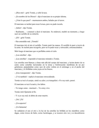 - ¡Dios mío! - gritó Tomás, y soltó la taza.
- ¡En nombre de los Dioses! - dijo el marciano en su propio idioma.
- ¿Viste lo que pasó? - murmuraron ambos, helados por el terror.
El marciano se inclinó para tocar la taza, pero no pudo tocarla.
- ¡Señor! - dijo Tomás.
- Realmente... - comenzó a decir el marciano. Se enderezó, meditó un momento, y luego
sacó un cuchillo de su cinturón.
- ¡Eh! - gritó Tomás.
- Has entendido mal. ¡Tómalo!
El marciano tiró al aire el cuchillo. Tomás juntó las manos. El cuchillo le pasó a través de
la carne. Se inclinó para recogerlo, pero no lo pudo tocar y retrocedió, estremeciéndose.
Miró luego al marciano que se perfilaba contra el cielo.
- ¡Las estrellas! - dijo.
- ¡Las estrellas! - respondió el marciano mirando a Tomás.
Las estrellas eran blancas y claras más allá del cuerpo del marciano, y lucían dentro de su
carne como centellas incrustadas en la tenue y fosforescente membrana de un pez
gelatinoso; parpadeaban como ojos de color violeta en el estómago y en el pecho del
marciano, y le brillaban como joyas en los brazos.
- ¡Eres transparente! - dijo Tomás.
- ¡Y tú también! - replicó el marciano retrocediendo.
Tomás se tocó el cuerpo, sintió su calor y se tranquilizó. «Yo soy real», pensó.
El marciano se tocó la nariz y los labios.
- Yo tengo carne - murmuró -. Yo estoy vivo.
Tomás miró fijamente al fío.
- Y si yo soy real, tú debes de estar muerto.
- ¡No! ¡Tú!
- ¡Un espectro!
- ¡Un fantasma!
Se señalaron el uno al otro y la luz de las estrellas les brillaba en los miembros como
dagas, como trozos de hielo, corno luciérnagas, y se tocaron otra vez y se descubrieron
 