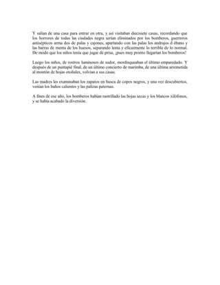 Y salían de una casa para entrar en otra, y así visitaban diecisiete casas, recordando que
los horrores de todas las ciudades negra serían eliminados por los bomberos, guerreros
antisépticos arma dos de palas y cajones, apartando con las palas los andrajos d ébano y
las barras de menta de los huesos, separando lenta y eficazmente lo terrible de lo normal.
De modo que los niños tenía que jugar de prisa, ¡pues muy pronto llegarían los bomberos!
Luego los niños, de rostros luminosos de sudor, mordisqueaban el último emparedado. Y
después de un puntapié final, de un último concierto de marimba, de una última arremetida
al montón de hojas otoñales, volvían a sus casas.
Las madres les examinaban los zapatos en busca de copos negros, y una vez descubiertos,
venían los baños calientes y las palizas paternas.
A fines de ese año, los bomberos habían rastrillado las hojas secas y los blancos xilófonos,
y se había acabado la diversión.
 