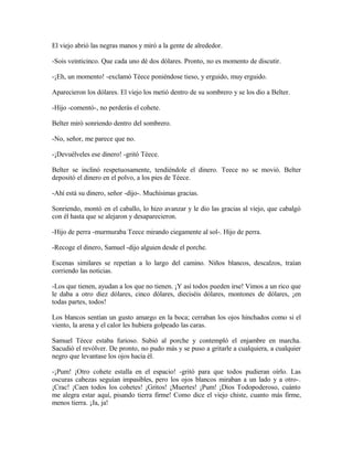 El viejo abrió las negras manos y miró a la gente de alrededor.
-Sois veinticinco. Que cada uno dé dos dólares. Pronto, no es momento de discutir.
-¡Eh, un momento! -exclamó Téece poniéndose tieso, y erguido, muy erguido.
Aparecieron los dólares. El viejo los metió dentro de su sombrero y se los dio a Belter.
-Hijo -comentó-, no perderás el cohete.
Belter miró sonriendo dentro del sombrero.
-No, señor, me parece que no.
-¡Devuélveles ese dinero! -gritó Téece.
Belter se inclinó respetuosamente, tendiéndole el dinero. Teece no se movió. Belter
depositó el dinero en el polvo, a los pies de Téece.
-Ahí está su dinero, señor -dijo-. Muchísimas gracias.
Sonriendo, montó en el caballo, lo hizo avanzar y le dio las gracias al viejo, que cabalgó
con él hasta que se alejaron y desaparecieron.
-Hijo de perra -murmuraba Teece mirando ciegamente al sol-. Hijo de perra.
-Recoge el dinero, Samuel -dijo alguien desde el porche.
Escenas similares se repetían a lo largo del camino. Niños blancos, descalzos, traían
corriendo las noticias.
-Los que tienen, ayudan a los que no tienen. ¡Y así todos pueden irse! Vimos a un rico que
le daba a otro diez dólares, cinco dólares, dieciséis dólares, montones de dólares, ¡en
todas partes, todos!
Los blancos sentían un gusto amargo en la boca; cerraban los ojos hinchados como si el
viento, la arena y el calor les hubiera golpeado las caras.
Samuel Téece estaba furioso. Subió al porche y contempló el enjambre en marcha.
Sacudió el revólver. De pronto, no pudo más y se puso a gritarle a cualquiera, a cualquier
negro que levantase los ojos hacia él.
-¡Pum! ¡Otro cohete estalla en el espacio! -gritó para que todos pudieran oírlo. Las
oscuras cabezas seguían impasibles, pero los ojos blancos miraban a un lado y a otro-.
¡Crac! ¡Caen todos los cohetes! ¡Gritos! ¡Muertes! ¡Pum! ¡Dios Todopoderoso, cuánto
me alegra estar aquí, pisando tierra firme! Como dice el viejo chiste, cuanto más firme,
menos tierra. ¡Ja, ja!
 