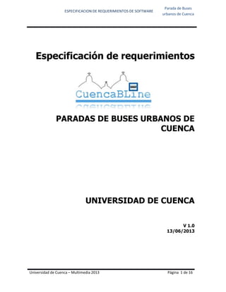 ESPECIFICACION DE REQUERIMIENTOS DE SOFTWARE
Parada de Buses
urbanos de Cuenca
Universidad de Cuenca – Multimedia 2013 Página 1 de 16
Especificación de requerimientos
PARADAS DE BUSES URBANOS DE
CUENCA
UNIVERSIDAD DE CUENCA
V 1.0
13/06/2013
 