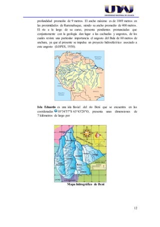 12
profundidad promedio de 9 metros. El ancho máximo es de 1069 metros en
las proximidades de Rurrenabaque, siendo su ancho promedio de 400 metros.
El río a lo largo de su curso, presenta pendientes pronunciadas que
conjuntamente con la geología dan lugar a las cachuelas y angostos, de los
cuales reviste una particular importancia el angosto del Bala de 60 metros de
anchura, ya que al presente se impulsa un proyecto hidroeléctrico asociado a
este angosto (LOPES, 1930).
Isla Eduardo es una isla fluvial del río Beni que se encuentra en las
coordenadas 10°34′57″S 63°43′28″O, presenta unas dimensiones de
7 kilómetros de largo por
Mapa hidrográfico de Beni
 