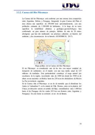 18
3.3.2. Cuenca del Río Pilcomayo
La Cuenca del río Pilcomayo está conforma por una extensa área compartida
entre Argentina, Bolivia y Paraguay. Integrando la gran Cuenca del Plata el
área abarca una superficie de 290.000 km2 aproximadamente, con una
población estimada de 1.500.000 de habitantes. A lo largo de su vasta
superficie la variabilidad climática y geológica-geomorfológica han
conformado un gran número de paisajes, hábitats de más de 20 etnias
aborígenes que han ido moldeando sus prácticas culturales en función del
ambiente y las circunstancias de su historia (GUIEDRICH, 2017)
Mapa político de la Cuenca del Río Pilcomayo
El río Pilcomayo es considerado uno de los ríos con mayor cantidad de
transporte de sedimentos en el mundo con una tasa media anual de 125
millones de toneladas. Esta particularidad constituye el rasgo natural por
excelencia de la región, recorriendo más de 1000 km desde los 5500 m de
altura en sus nacientes en Bolivia hasta los 250 m en los alrededores de Misión
La Paz en territorio argentino.
En la Cuenca Alta el Pilcomayo es un río de montaña que al abandonar los
Andes (o “subandinos”) en la ciudad de Villa Montes, entra en la planicie del
Chaco, en dirección sureste en sentido del flujo, extendiéndose unos 1.000 km
hasta el río Paraguay (de los cuales 835 km son frontera entre Argentina y
Paraguay). En este tramo se convierte en un río de llanura.
 