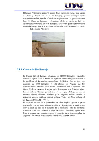 19
El llamado “Pilcomayo inferior”, es uno de los numerosos riachos que drenan
el Chaco y desembocan en el río Paraguay, parece hidrológicamente
desconectado del río superior. Otra de sus singularidades es que en ese curso
llano (el Chaco de Paraguay y Argentina) el río se pierde, es decir no
desemboca directamente en el río Paraguay. Esto ocurre por la sedimentació n
o atarquinamiento, que se ha acelerado durante el s. XX (GUIEDRICH, 2017).
Embocadura Pilcomayo
3.3.3. Cuenca del Río Bermejo
La Cuenca del roil Bermejo sobrepasa los 120.000 kilómetros cuadrados
abarcando lugares como el noreste de Argentina con sus bosques, montañas y
las cordilleras de los cordones montañosos de Bolivia. Este río tiene una
extensión de 1200 kilómetros y está ubicado en América del Sur
específicamente entre los países Bolivia donde nace este y Argentina, este
último donde se encuentra la mayor parte de su cauce y su desembocadura.
Este río se llama Bermejo generalmente sin embargo, a lo largo de todo su
recorrido obtiene diferentes nombres, y los indígenas nativos también le
colocaron nombre, en idioma guaraní se llama Ypita y en Wichí se llama el
río Teuco (BUTKART, 19971).
La ubicación de este río le proporciona un clima tropical, gracias a que se
desenvuelve en una zona boscosa o selvática. Se encuentra a 3600 metros
sobre el nivel del mar en el momento de su nacimiento entre las montañas
bolivianos, cifra que comienza a bajar muchísimo y bastante rápido hasta
llegar a alcanzar muy pocos metros en el momento de su desembocadura en
Argentina con menos de 100 metros al final (SOLDANO, 1962).
 