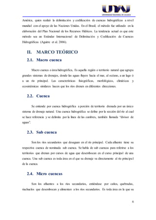 6
América, quien realizó la delimitación y codificación de cuencas hidrográficas a nivel
mundial con el apoyo de las Naciones Unidas. En el Brasil, el método fue utilizado en la
elaboración del Plan Nacional de los Recursos Hídricos. La tendencia actual es que este
método sea un Estándar Internacional de Delimitación y Codificación de Cuencas
Hidrográficas (Aguirre et al. 2006).
II. MARCO TEÓRICO
2.1. Macro cuenca
Macro cuenca o área hidrográfica, Es aquella región o territorio natural que agrupa
grandes sistemas de drenajes, donde las aguas fluyen hacia el mar, al océano, a un lago ó
a un río principal. Las características fisiográficas, morfológicas, climáticas y
ecosistémicas similares hacen que los ríos drenen en diferentes direcciones.
2.2. Cuenca
Se entiende por cuenca hidrográfica a porción de territorio drenada por un único
sistema de drenaje natural. Una cuenca hidrográfica se define por la sección del río al cual
se hace referencia y se delimita por la línea de las cumbres, también llamada “divisor de
aguas”.
2.3. Sub cuenca
Son los ríos secundarios que desaguan en el río principal. Cada afluente tiene su
respectiva cuenca de nominada sub cuenca. Se habla de sub cuencas para referirse a los
territorios que drenan por cursos de agua que desembocan en el curso principal de una
cuenca. Una sub cuenca es toda área en el que su drenaje va directamente al río principal
de la cuenca.
2.4. Micro cuencas
Son los afluentes a los ríos secundarios, entiéndase por caños, quebradas,
riachuelos que desembocan y alimentan a los ríos secundarios. Es toda área en la que su
 