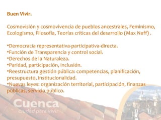 Buen Vivir. Cosmovisión y cosmovivencia de pueblos ancestrales, Feminismo, Ecologismo, Filosofía, Teorías críticas del desarrollo (Max Neff) . Democracia representativa-participativa-directa. Función de Transparencia y control social. Derechos de la Naturaleza. Paridad, participación, inclusión. Reestructura gestión pública: competencias, planificación, presupuesto, institucionalidad. Nuevas leyes: organización territorial, participación, finanzas públicas, servicio público. 