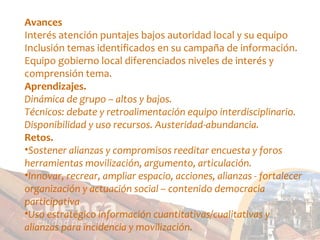Avances Interés atención puntajes bajos autoridad local y su equipo Inclusión temas identificados en su campaña de información. Equipo gobierno local diferenciados niveles de interés y comprensión tema. Aprendizajes. Dinámica de grupo – altos y bajos. Técnicos: debate y retroalimentación equipo interdisciplinario. Disponibilidad y uso recursos. Austeridad-abundancia. Retos. Sostener alianzas y compromisos reeditar encuesta y foros herramientas movilización, argumento, articulación. Innovar, recrear, ampliar espacio, acciones, alianzas - fortalecer organización y actuación social – contenido democracia participativa Uso estratégico información cuantitativas/cualitativas y alianzas para incidencia y movilización. 