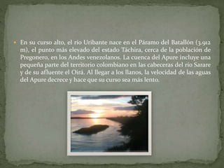  En su curso alto, el río Uribante nace en el Páramo del Batallón (3.912
m), el punto más elevado del estado Táchira, cerca de la población de
Pregonero, en los Andes venezolanos. La cuenca del Apure incluye una
pequeña parte del territorio colombiano en las cabeceras del río Sarare
y de su afluente el Oirá. Al llegar a los llanos, la velocidad de las aguas
del Apure decrece y hace que su curso sea más lento.
 