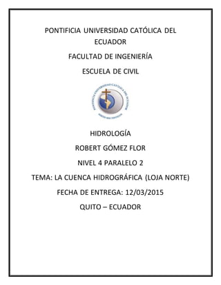 PONTIFICIA UNIVERSIDAD CATÓLICA DEL
ECUADOR
FACULTAD DE INGENIERÍA
ESCUELA DE CIVIL
HIDROLOGÍA
ROBERT GÓMEZ FLOR
NIVEL 4 PARALELO 2
TEMA: LA CUENCA HIDROGRÁFICA (LOJA NORTE)
FECHA DE ENTREGA: 12/03/2015
QUITO – ECUADOR
 