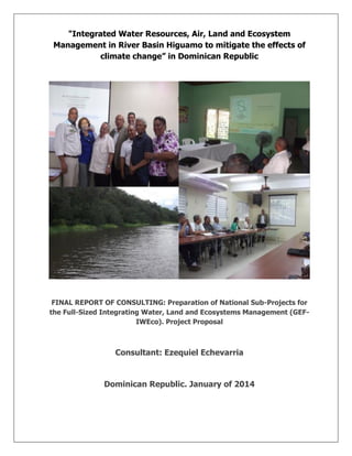 "Integrated Water Resources, Air, Land and Ecosystem
Management in River Basin Higuamo to mitigate the effects of
climate change” in Dominican Republic
FINAL REPORT OF CONSULTING: Preparation of National Sub-Projects for
the Full-Sized Integrating Water, Land and Ecosystems Management (GEF-
IWEco). Project Proposal
Consultant: Ezequiel Echevarria
Dominican Republic. January of 2014
 
