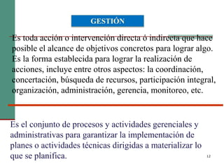 12
Es toda acción o intervención directa ó indirecta que hace
posible el alcance de objetivos concretos para lograr algo.
Es la forma establecida para lograr la realización de
acciones, incluye entre otros aspectos: la coordinación,
concertación, búsqueda de recursos, participación integral,
organización, administración, gerencia, monitoreo, etc.
GESTIÓN
Es el conjunto de procesos y actividades gerenciales y
administrativas para garantizar la implementación de
planes o actividades técnicas dirigidas a materializar lo
que se planifica.
 