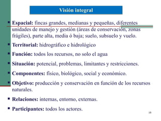 16
 Espacial: fincas grandes, medianas y pequeñas, diferentes
unidades de manejo y gestión (áreas de conservación, zonas
frágiles), parte alta, media ó baja; suelo, subsuelo y vuelo.
 Territorial: hidrográfico e hidrológico
 Función: todos los recursos, no solo el agua
 Situación: potencial, problemas, limitantes y restricciones.
 Componentes: físico, biológico, social y económico.
 Objetivo: producción y conservación en función de los recursos
naturales.
 Relaciones: internas, entorno, externas.
 Participantes: todos los actores.
Visión integral
 