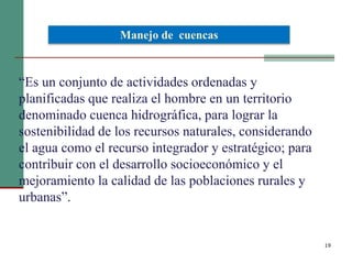 19
“Es un conjunto de actividades ordenadas y
planificadas que realiza el hombre en un territorio
denominado cuenca hidrográfica, para lograr la
sostenibilidad de los recursos naturales, considerando
el agua como el recurso integrador y estratégico; para
contribuir con el desarrollo socioeconómico y el
mejoramiento la calidad de las poblaciones rurales y
urbanas”.
Manejo de cuencas
 