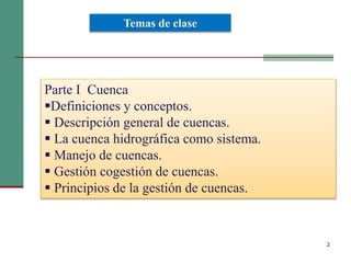 2
Parte I Cuenca
Definiciones y conceptos.
 Descripción general de cuencas.
 La cuenca hidrográfica como sistema.
 Manejo de cuencas.
 Gestión cogestión de cuencas.
 Principios de la gestión de cuencas.
Temas de clase
 