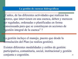 20
¿Cuáles, de las diferentes actividades que realizan los
actores, que intervienen en una cuenca, deben y merecen
ser reguladas, ordenadas o planificadas en forma
consensuada para que se constituyan en acciones de
“gestión integral de la cuenca” ?
La gestión de cuencas hidrográficas
La gestión incluye el manejo, puesto que desde la
formulación del Plan (se realiza gestión).
Existen diferentes modalidades y estilos de gestión:
participativa, comunitaria, social, institucional y gestión
conjunta o cogestión.
 