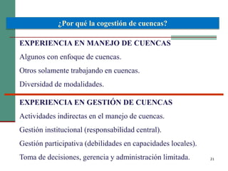 21
¿Por qué la cogestión de cuencas?
EXPERIENCIA EN MANEJO DE CUENCAS
Algunos con enfoque de cuencas.
Otros solamente trabajando en cuencas.
Diversidad de modalidades.
EXPERIENCIA EN GESTIÓN DE CUENCAS
Actividades indirectas en el manejo de cuencas.
Gestión institucional (responsabilidad central).
Gestión participativa (debilidades en capacidades locales).
Toma de decisiones, gerencia y administración limitada.
 