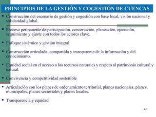 23
 Construcción del escenario de gestión y cogestión con base local, visión nacional y
solidaridad global.
 Proceso permanente de participación, concertación, planeación, ejecución,
seguimiento y ajuste con todos los actores clave.
 Enfoque sistémico y gestión integral.
 Construcción articulada, compartida y transparente de la información y del
conocimiento.
 Equidad social en el acceso a los recursos naturales y respeto al patrimonio cultural y
natural.
 Convivencia y competitividad sostenible
 Articulación con los planes de ordenamiento territorial, planes nacionales, planes
municipales, planes sectoriales y planes locales.
 Transparencia y equidad
PRINCIPIOS DE LA GESTIÓN Y COGESTIÓN DE CUENCAS
 