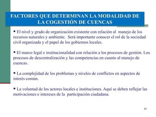 24
 El nivel y grado de organización existente con relación al manejo de los
recursos naturales y ambiente. Será importante conocer el rol de la sociedad
civil organizada y el papel de los gobiernos locales.
 El marco legal e institucionalidad con relación a los procesos de gestión. Los
procesos de descentralización y las competencias en cuanto al manejo de
cuencas.
 La complejidad de los problemas y niveles de conflictos en aspectos de
interés común.
 La voluntad de los actores locales e instituciones. Aquí se deben reflejar las
motivaciones e intereses de la participación ciudadana.
FACTORES QUE DETERMINAN LA MODALIDAD DE
LA COGESTIÓN DE CUENCAS
 