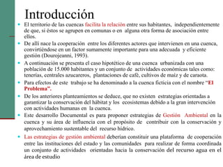 Introducción
 El territorio de las cuencas facilita la relación entre sus habitantes, independientemente
de que, si éstos se agrupen en comunas o en alguna otra forma de asociación entre
ellos.
 De allí nace la cooperación entre los diferentes actores que intervienen en una cuenca,
convirtiéndose en un factor sumamente importante para una adecuada y eficiente
gestión (Dourojeanni, 1993).
 A continuación se presenta el caso hipotético de una cuenca urbanizada con una
población de 15.000 habitantes y un conjunto de actividades económicas tales como:
tenerías, centrales azucareros, plantaciones de café, cultivos de maíz y de caraota.
 Para efectos de este trabajo se ha denominado a la cuenca ficticia con el nombre “El
Problema”.
 De los anteriores planteamientos se deduce, que no existen estrategias orientadas a
garantizar la conservación del hábitat y los ecosistemas debido a la gran intervención
con actividades humanas en la cuenca.
 Este desarrollo Documental es para proponer estrategias de Gestión Ambiental en la
cuenca y su área de influencia con el propósito de contribuir con la conservación y
aprovechamiento sustentable del recurso hídrico.
 Las estrategias de gestión ambiental deberían constituir una plataforma de cooperación
entre las instituciones del estado y las comunidades para realizar de forma coordinada
un conjunto de actividades orientadas hacia la conservación del recurso agua en el
área de estudio
 