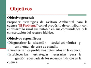 Objetivos
efg 28
Objetivo general:
Proponer estrategias de Gestión Ambiental para la
cuenca “El Problema” con el propósito de contribuir con
el desarrollo rural sustentable en sus comunidades y la
conservación del recurso hídrico.
Objetivos específicos:
•Diagnosticar la situación social,económica y
ambiental del área de estudio.
•Caracterizar los problemas detectados en la cuenca.
•Establecer las estrategias necesarias para la
gestión adecuada de los recursos hídricos en la
cuenca
 
