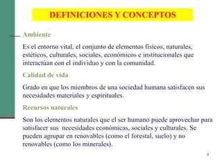 3
DEFINICIONES Y CONCEPTOS
Ambiente
Es el entorno vital, el conjunto de elementos físicos, naturales,
estéticos, culturales, sociales, económicos e institucionales que
interactúan con el individuo y con la comunidad.
Calidad de vida
Grado en que los miembros de una sociedad humana satisfacen sus
necesidades materiales y espirituales.
Recursos naturales
Son los elementos naturales que el ser humano puede aprovechar para
satisfacer sus necesidades económicas, sociales y culturales. Se
pueden agrupar en renovables (como el forestal, suelo) y no
renovables (como los minerales).
 