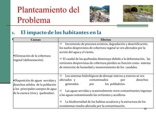 Planteamiento del
Problema
30
1. El impacto de los habitantes en la
cuenca.Causas Efectos
Eliminación de la cobertura
vegetal (deforestación).
 Incremento de procesos erosivos, degradación y desertificación,
los suelos desprovistos de cobertura vegetal se ven afectados por la
acción del agua y el viento.
 El caudal de las quebradas disminuye debido a la deforestación, las
vertientes desprovistas de cobertura pierden su función como sistema
de retención de humedad y mantenimiento de los caudales.
Disposición de aguas servidas y
desechos sólidos de la población
a los principales cuerpos de agua
de la cuenca (ríos y quebradas).
 Los sistemas hidrológicos de drenaje interno y externo se ven
afectados y contaminados por desechos
generados por los pobladores.
 Las aguas servidas y ocasionalmente otros contaminantes ingresan
a las aguas contaminando las vertientes y acuíferos.
 La biodiversidad de los habitas acuáticos y la estructura de los
ecosistemas resulta afectada por la contaminación.
 