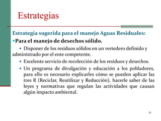Estrategias
31
Estrategia sugerida para el manejo Aguas Residuales:
Para el manejo de desechos sólido.
 Disponer de los residuos sólidos en un vertedero definido y
administrado por el ente competente.
 Excelente servicio de recolección de los residuos y desechos.
 Un programa de divulgación y educación a los pobladores,
para ello es necesario explicarles cómo se pueden aplicar las
tres R (Reciclar, Reutilizar y Reducción), hacerle saber de las
leyes y normativas que regulan las actividades que causan
algún impacto ambiental.
 