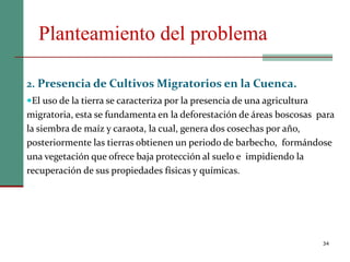 Planteamiento del problema
34
2. Presencia de Cultivos Migratorios en la Cuenca.
El uso de la tierra se caracteriza por la presencia de una agricultura
migratoria, esta se fundamenta en la deforestación de áreas boscosas para
la siembra de maíz y caraota, la cual, genera dos cosechas por año,
posteriormente las tierras obtienen un periodo de barbecho, formándose
una vegetación que ofrece baja protección al suelo e impidiendo la
recuperación de sus propiedades físicas y químicas.
 