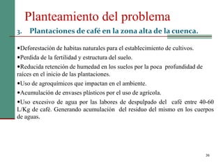 Planteamiento del problema
36
3. Plantaciones de café en la zona alta de la cuenca.
Deforestación de habitas naturales para el establecimiento de cultivos.
Perdida de la fertilidad y estructura del suelo.
Reducida retención de humedad en los suelos por la poca profundidad de
raíces en el inicio de las plantaciones.
Uso de agroquímicos que impactan en el ambiente.
Acumulación de envases plásticos por el uso de agrícola.
Uso excesivo de agua por las labores de despulpado del café entre 40-60
L/Kg de café. Generando acumulación del residuo del mismo en los cuerpos
de aguas.
 