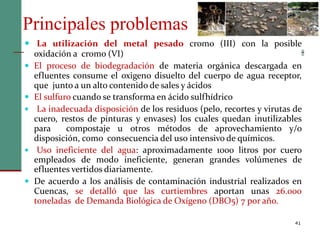 Principales problemas
41
 La utilización del metal pesado cromo (III) con la posible
oxidación a cromo (VI)
 El proceso de biodegradación de materia orgánica descargada en
efluentes consume el oxigeno disuelto del cuerpo de agua receptor,
que junto a un alto contenido de sales y ácidos
 El sulfuro cuando se transforma en ácido sulfhídrico
 La inadecuada disposición de los residuos (pelo, recortes y virutas de
cuero, restos de pinturas y envases) los cuales quedan inutilizables
para compostaje u otros métodos de aprovechamiento y/o
disposición, como consecuencia del uso intensivo de químicos.
 Uso ineficiente del agua: aproximadamente 1000 litros por cuero
empleados de modo ineficiente, generan grandes volúmenes de
efluentes vertidos diariamente.
 De acuerdo a los análisis de contaminación industrial realizados en
Cuencas, se detalló que las curtiembres aportan unas 26.000
toneladas de Demanda Biológica de Oxígeno (DBO5) 7 por año.
 