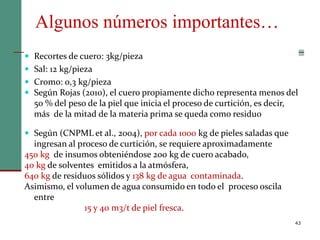Algunos números importantes…
43
 Recortes de cuero: 3kg/pieza
 Sal: 12 kg/pieza
 Cromo: 0,3 kg/pieza
 Según Rojas (2010), el cuero propiamente dicho representa menos del
50 % del peso de la piel que inicia el proceso de curtición, es decir,
más de la mitad de la materia prima se queda como residuo
 Según (CNPML et al., 2004), por cada 1000 kg de pieles saladas que
ingresan al proceso de curtición, se requiere aproximadamente
450 kg de insumos obteniéndose 200 kg de cuero acabado,
40 kg de solventes emitidos a la atmósfera,
640 kg de residuos sólidos y 138 kg de agua contaminada.
Asimismo, el volumen de agua consumido en todo el proceso oscila
entre
15 y 40 m3/t de piel fresca.
 