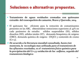 Soluciones o alternativas propuestas.
49
 Tratamiento de aguas residuales cromadas con quitosano
extraído del exoesqueleto de camarón, Bravo y Quevedo, 2014.
 El quitosano fue eficiente para la remoción de contaminantes
presentes en las ARC, obteniéndose remociones superiores al 45% en
cada parámetro de estudio: sólidos suspendidos (SS), sólidos
disueltos (SD), sólidos totales (ST), demanda bioquímica de oxígeno
(DBO), demanda química de oxígeno (DQO) y contenido de cromo
(Cr+3).
 De acuerdo a la literatura mundial consultada, hasta éste
momento, la tecnología mas utilizada para el tratamiento de
los efluentes reseñados, es el tratamiento físico químico para
la precipitación del Cr+3 y oxidación de los sulfatos, seguido del
tratamiento biológico
 