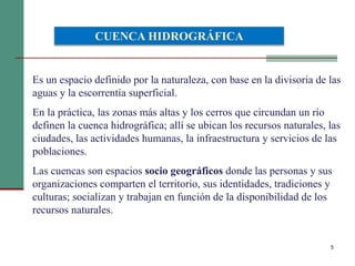 5
Es un espacio definido por la naturaleza, con base en la divisoria de las
aguas y la escorrentía superficial.
En la práctica, las zonas más altas y los cerros que circundan un río
definen la cuenca hidrográfica; allí se ubican los recursos naturales, las
ciudades, las actividades humanas, la infraestructura y servicios de las
poblaciones.
Las cuencas son espacios socio geográficos donde las personas y sus
organizaciones comparten el territorio, sus identidades, tradiciones y
culturas; socializan y trabajan en función de la disponibilidad de los
recursos naturales.
CUENCA HIDROGRÁFICA
 
