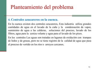 Planteamiento del problema
51
4. Centrales azucareros en la cuenca.
En la cuenca existen dos centrales azucareros, Esta industria utiliza grandes
cantidades de agua en el lavado de la caña y la condensación de vapor,
suministro de agua a las calderas, soluciones del proceso, lavado de los
filtros, agua para la ceniza volante y agua para el lavado de los pisos.
En los centrales Las aguas son tratadas en lagunas de oxidación con trampas
de lodos y de grasas, pero no se tiene registro de la calidad de agua que pasa
al proceso de vertido en los ríos o arroyos cercanos.
 