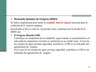  Demanda Química de Oxígeno (DQO)
Se utiliza ampliamente para medir la cantidad total de oxígeno necesaria para la
oxidación de la materia orgánica.
Esta prueba se lleva a cabo en un periodo corto, a diferencia de la prueba de la
DBO5.tim
 El Oxígeno Disuelto (OD)
Constituye un componente de la calidad de agua Cuando su concentración es la
adecuada,los organismos vivientes se mantienen en un estado viene el caso de
los cuerpos de agua con baja capacidad asimilativa, el OD es un indicador del
agotamiento de oxígeno.
En el caso de los cuerpos de agua con baja capacidad asimilativa, el OD es un
indicador del agotamiento de oxígeno.
54
 