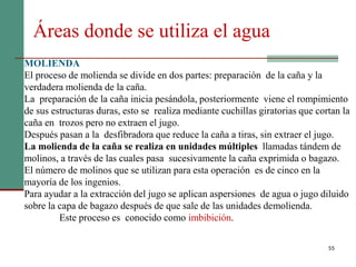 55
Áreas donde se utiliza el agua
MOLIENDA
El proceso de molienda se divide en dos partes: preparación de la caña y la
verdadera molienda de la caña.
La preparación de la caña inicia pesándola, posteriormente viene el rompimiento
de sus estructuras duras, esto se realiza mediante cuchillas giratorias que cortan la
caña en trozos pero no extraen el jugo.
Después pasan a la desfibradora que reduce la caña a tiras, sin extraer el jugo.
La molienda de la caña se realiza en unidades múltiples llamadas tándem de
molinos, a través de las cuales pasa sucesivamente la caña exprimida o bagazo.
El número de molinos que se utilizan para esta operación es de cinco en la
mayoría de los ingenios.
Para ayudar a la extracción del jugo se aplican aspersiones de agua o jugo diluido
sobre la capa de bagazo después de que sale de las unidades demolienda.
Este proceso es conocido como imbibición.
 