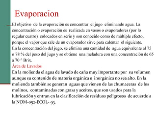 56
Evaporacion
El objetivo de la evaporación es concentrar el jugo eliminando agua. La
concentración o evaporación es realizada en vasos o evaporadores (por lo
regular cuatro) colocados en serie y son conocido como de múltiple efecto,
porque el vapor que sale de un evaporador sirve para calentar el siguiente.
En la concentración del jugo, se elimina una cantidad de agua equivalente al 75
o 78 % del peso del jugo y se obtiene una meladura con una concentración de 65
a 70 ° Brix.
Área de Lavados
En la molienda el agua de lavado de caña muy importante por su volumen
aunque su contenido de materia orgánica e inorgánica no sea alto. En la
molienda también se generan aguas que vienen de las chumaceras de los
molinos, contaminadas con grasa y aceites, que son usados para la
lubricación y entran en la clasificación de residuos peligrosos de acuerdo a
la NOM-052-ECOL- 93.
 