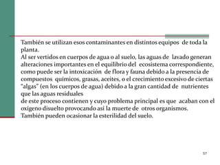 57
También se utilizan esos contaminantes en distintos equipos de toda la
planta.
Al ser vertidos en cuerpos de agua o al suelo, las aguas de lavado generan
alteraciones importantes en el equilibrio del ecosistema correspondiente,
como puede ser la intoxicación de flora y fauna debido a la presencia de
compuestos químicos, grasas, aceites, o el crecimiento excesivo de ciertas
“algas” (en los cuerpos de agua) debido a la gran cantidad de nutrientes
que las aguas residuales
de este proceso contienen y cuyo problema principal es que acaban con el
oxígeno disuelto provocando así la muerte de otros organismos.
También pueden ocasionar la esterilidad del suelo.
 