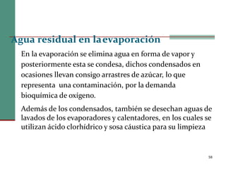 58
Agua residual en laevaporación
En la evaporación se elimina agua en forma de vapor y
posteriormente esta se condesa, dichos condensados en
ocasiones llevan consigo arrastres de azúcar, lo que
representa una contaminación, por la demanda
bioquímica de oxígeno.
Además de los condensados, también se desechan aguas de
lavados de los evaporadores y calentadores, en los cuales se
utilizan ácido clorhídrico y sosa cáustica para su limpieza
 
