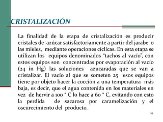 59
CRISTALIZACIÓN
La finalidad de la etapa de cristalización es producir
cristales de azúcar satisfactoriamente a partir del jarabe o
las mieles, mediante operaciones cíclicas. En esta etapa se
utilizan los equipos denominados “tachos al vacío”, con
estos equipos son concentradas por evaporación al vacío
(24 in Hg) las soluciones azucaradas que se van a
cristalizar. El vacío al que se someten 25 esos equipos
tiene por objeto hacer la cocción a una temperatura más
baja, es decir, que el agua contenida en los materiales en
vez de hervir a 100 ° C lo hace a 60 ° C, evitando con esto
la perdida de sacarosa por caramelización y el
oscurecimiento del producto.
 