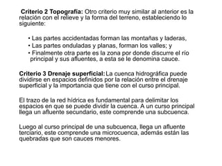 Criterio 2 Topografía: Otro criterio muy similar al anterior es la
relación con el relieve y la forma del terreno, estableciendo lo
siguiente:
• Las partes accidentadas forman las montañas y laderas,
• Las partes onduladas y planas, forman los valles; y
• Finalmente otra parte es la zona por donde discurre el río
principal y sus afluentes, a esta se le denomina cauce.
Criterio 3 Drenaje superficial:La cuenca hidrográfica puede
dividirse en espacios definidos por la relación entre el drenaje
superficial y la importancia que tiene con el curso principal.
El trazo de la red hídrica es fundamental para delimitar los
espacios en que se puede dividir la cuenca. A un curso principal
llega un afluente secundario, este comprende una subcuenca.
Luego al curso principal de una subcuenca, llega un afluente
terciario, este comprende una microcuenca, además están las
quebradas que son cauces menores.
 