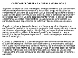 CUENCA HIDROGRAFICA Y CUENCA HIDROLOGICA
Según el concepto de ciclo hidrológico, toda gota de lluvia que cae al suelo,
continua en forma de escurrimiento e infiltración, luego va a lugares de
concentración, allí parte se evapora y vuelve al espacio para formar el ciclo.
Luego que la gota se infiltra, satura el suelo, pasa a percolación profunda y
recarga los acuíferos. En este desplazamiento vertical, el agua se puede
encontrar con estratos impermeables (rocas duras) que movilizarán las
partículas de agua dependiendo de la forma y tipo de rasgos geológicos.
Cuando el relieve y fisiografía, tienen una forma y simetría diferente a la
configuración geológica de la cuenca, se puede decir que existe una cuenca
subterránea, que cambia la dirección del flujo subsuperficial para alimentar
a otra cuenca hidrográfica. A ésta configuración se denomina cuenca
hidrológica, la cual adquiere importancia cuando se tenga que realizar el
balance hidrológico.
Cuando la divisoria de la cuenca hidrográfica es diferente de la divisoria de
la cuenca hidrológica, los flujos subsuperficiales y el movimiento del agua
en el suelo se presenta de la siguiente manera: Es muy importante conocer
esta característica interna de la cuenca, porque en algunos casos se realiza
el balance hidrológico sin considerar los aportes o fugas de una cuenca
vecina a otra. Un caso particular es el de las cuencas ubicadas en terrenos
cársticos.
 